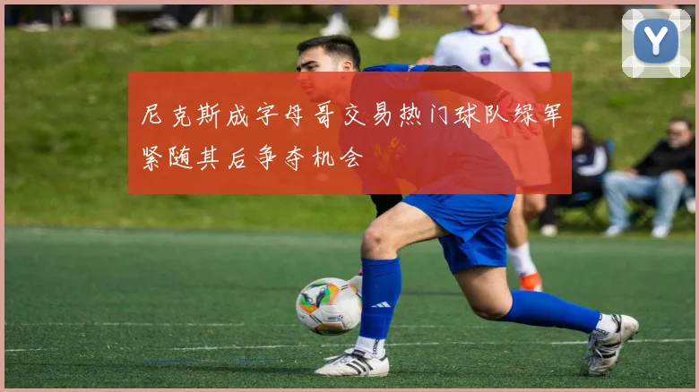 尼克斯成字母哥交易热门球队绿军紧随其后争夺机会