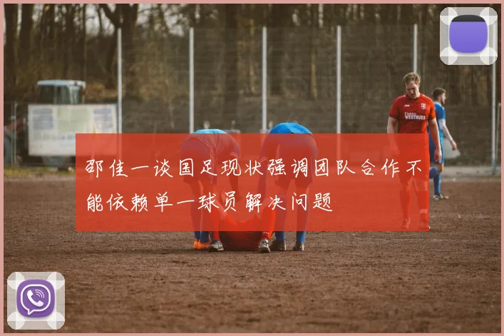 邵佳一谈国足现状强调团队合作不能依赖单一球员解决问题