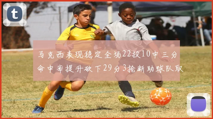 马克西表现稳定全场22投10中三分命中率提升砍下29分3抢断助球队取胜