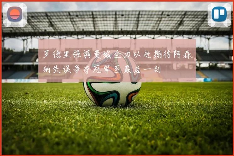 罗德里强调曼城全力以赴期待阿森纳失误争夺冠军至最后一刻