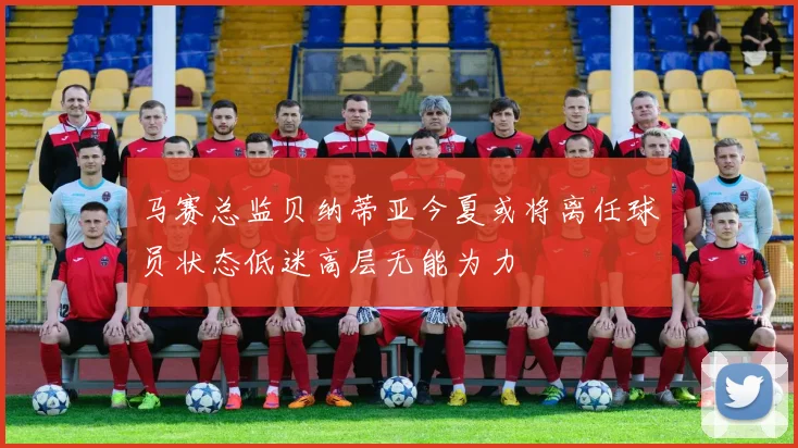 马赛总监贝纳蒂亚今夏或将离任球员状态低迷高层无能为力