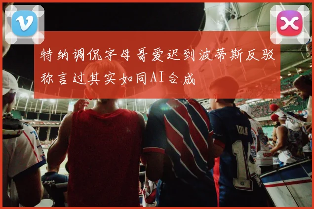 特纳调侃字母哥爱迟到波蒂斯反驳称言过其实如同AI合成