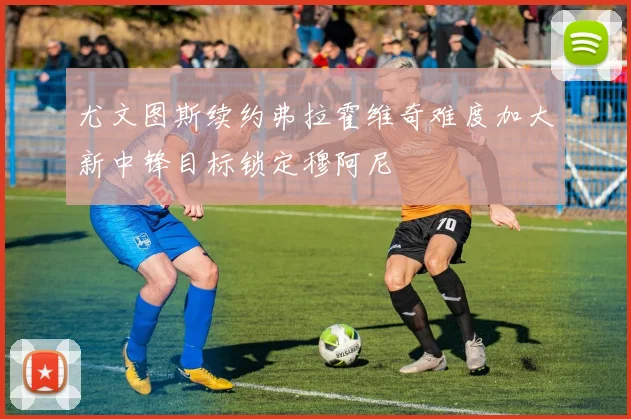 尤文图斯续约弗拉霍维奇难度加大新中锋目标锁定穆阿尼
