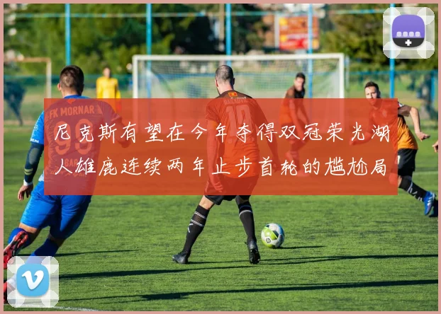 尼克斯有望在今年夺得双冠荣光湖人雄鹿连续两年止步首轮的尴尬局面