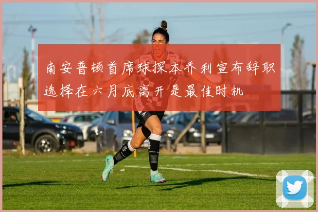 南安普顿首席球探本乔利宣布辞职选择在六月底离开是最佳时机