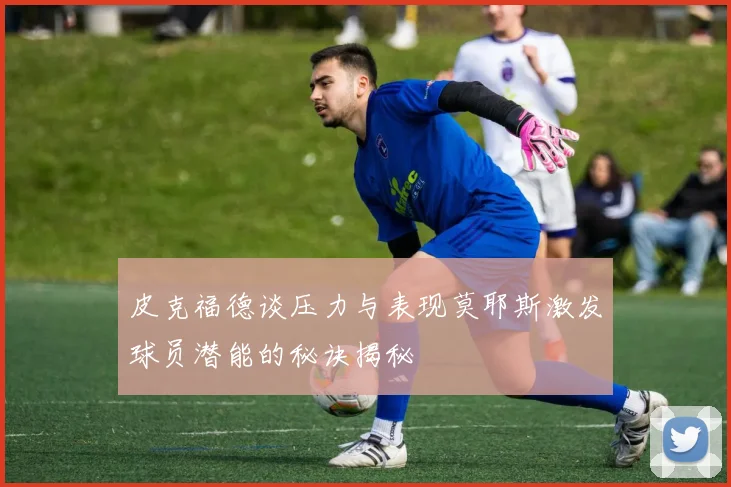 皮克福德谈压力与表现莫耶斯激发球员潜能的秘诀揭秘