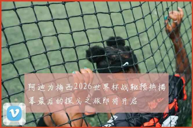 阿迪为梅西2026世界杯战靴预热揭幕最后的探戈之旅即将开启