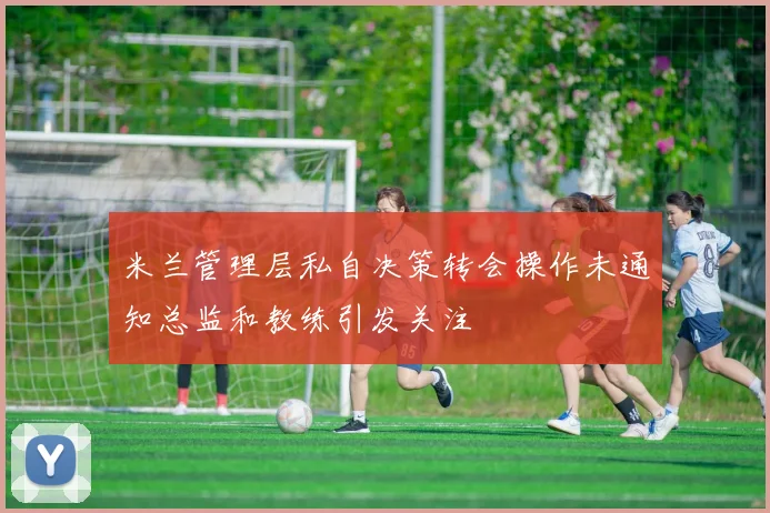 米兰管理层私自决策转会操作未通知总监和教练引发关注