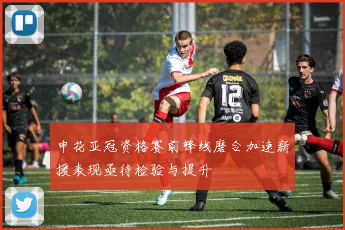 申花亚冠资格赛前锋线磨合加速新援表现亟待检验与提升