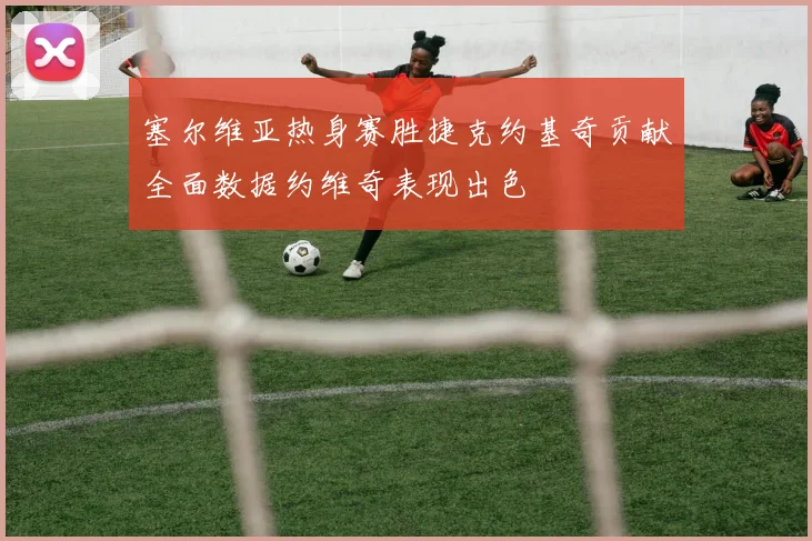 塞尔维亚热身赛胜捷克约基奇贡献全面数据约维奇表现出色