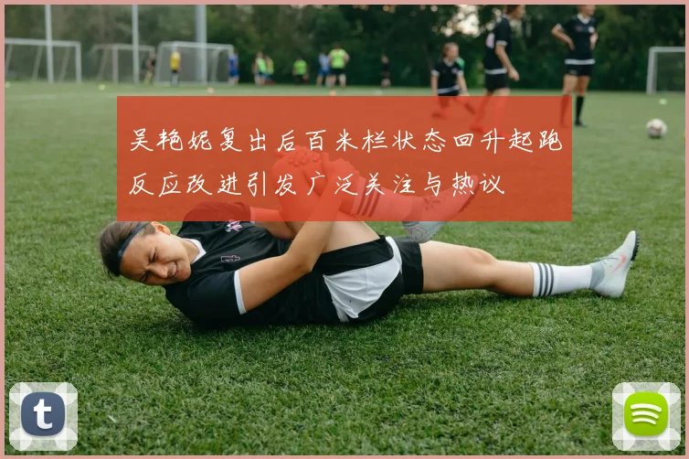 吴艳妮复出后百米栏状态回升起跑反应改进引发广泛关注与热议