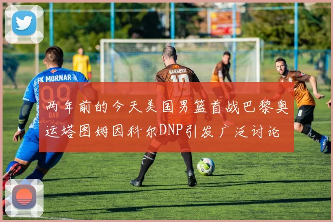 两年前的今天美国男篮首战巴黎奥运塔图姆因科尔DNP引发广泛讨论